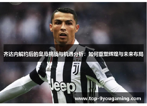 齐达内解约后的皇马挑战与机遇分析：如何重塑辉煌与未来布局