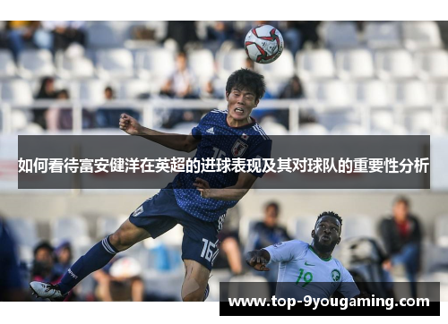 如何看待富安健洋在英超的进球表现及其对球队的重要性分析